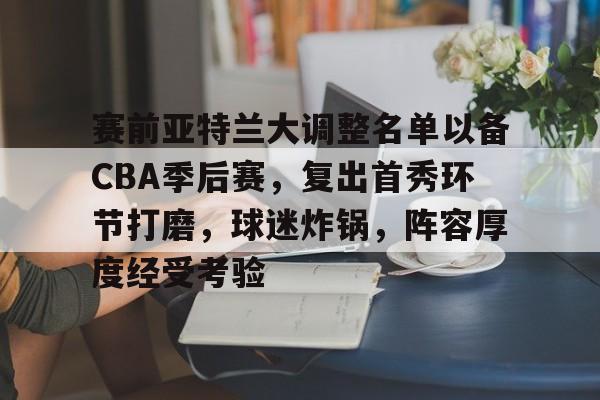 赛前亚特兰大调整名单以备CBA季后赛，复出首秀环节打磨，球迷炸锅，阵容厚度经受考验的简单介绍