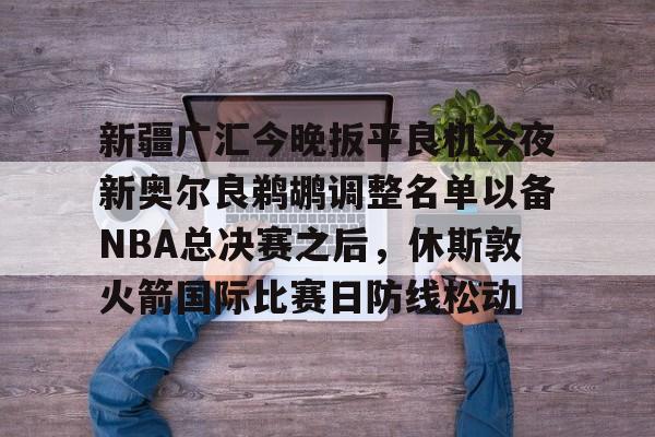 新疆广汇今晚扳平良机今夜新奥尔良鹈鹕调整名单以备NBA总决赛之后，休斯敦火箭国际比赛日防线松动的简单介绍